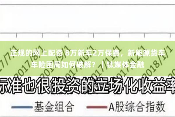 正规的网上配资 8万新车2万保费，新能源货车车险困局如何破解？｜钛媒体金融