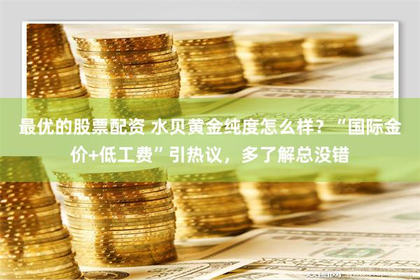 最优的股票配资 水贝黄金纯度怎么样？“国际金价+低工费”引热议，多了解总没错