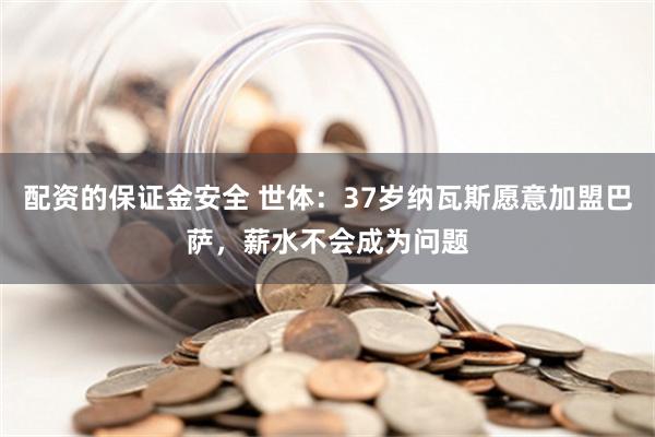 配资的保证金安全 世体：37岁纳瓦斯愿意加盟巴萨，薪水不会成为问题