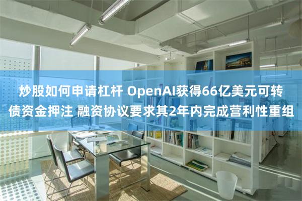 炒股如何申请杠杆 OpenAI获得66亿美元可转债资金押注 融资协议要求其2年内完成营利性重组