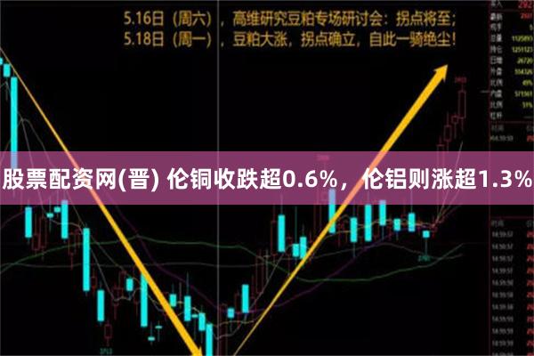 股票配资网(晋) 伦铜收跌超0.6%，伦铝则涨超1.3%