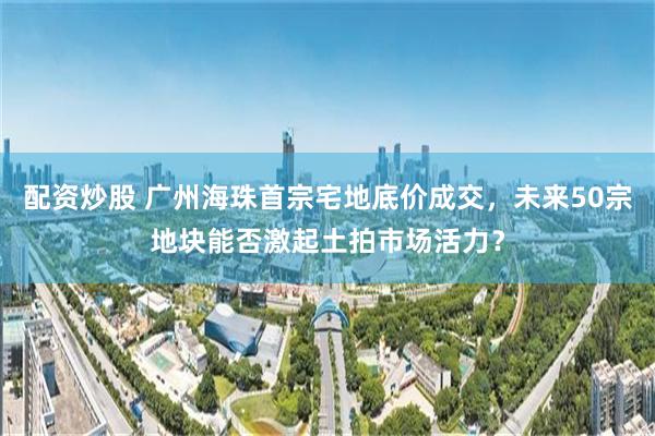 配资炒股 广州海珠首宗宅地底价成交，未来50宗地块能否激起土拍市场活力？