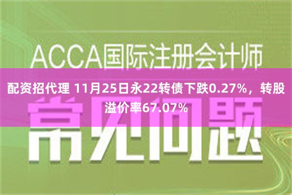 配资招代理 11月25日永22转债下跌0.27%，转股溢价率67.07%