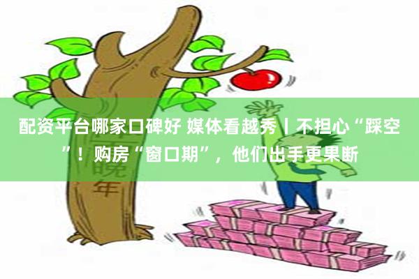 配资平台哪家口碑好 媒体看越秀丨不担心“踩空”！购房“窗口期”，他们出手更果断