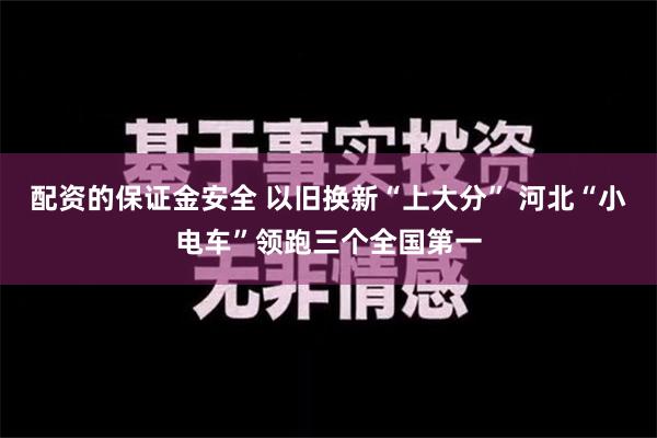 配资的保证金安全 以旧换新“上大分” 河北“小电车”领跑三个全国第一