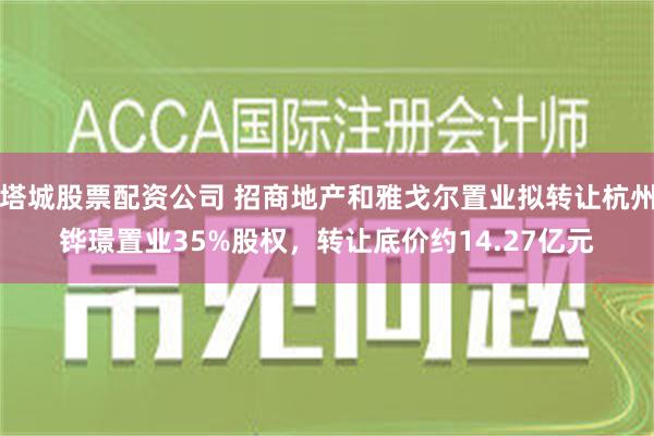 塔城股票配资公司 招商地产和雅戈尔置业拟转让杭州铧璟置业35%股权，转让底价约14.27亿元