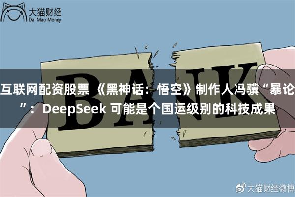 互联网配资股票 《黑神话：悟空》制作人冯骥“暴论”：DeepSeek 可能是个国运级别的科技成果